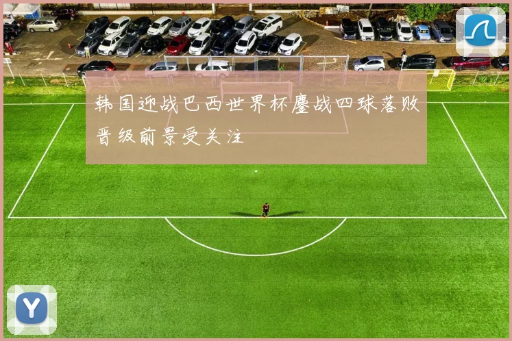 韩国迎战巴西世界杯鏖战四球落败晋级前景受关注