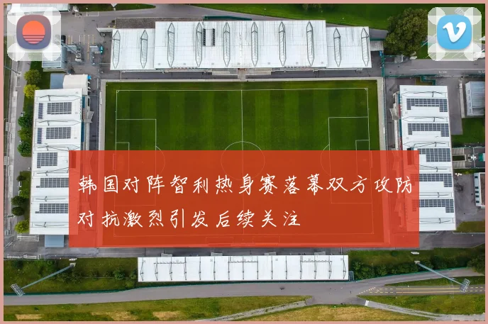 韩国对阵智利热身赛落幕双方攻防对抗激烈引发后续关注