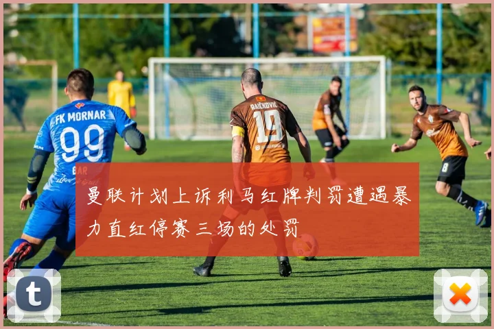 曼联计划上诉利马红牌判罚遭遇暴力直红停赛三场的处罚