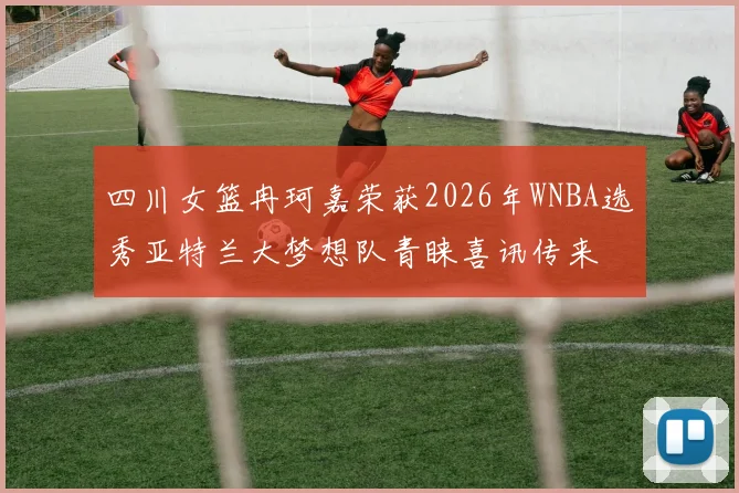 四川女篮冉珂嘉荣获2026年WNBA选秀亚特兰大梦想队青睐喜讯传来