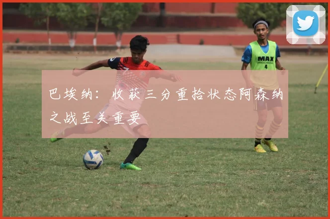 巴埃纳：收获三分重拾状态阿森纳之战至关重要