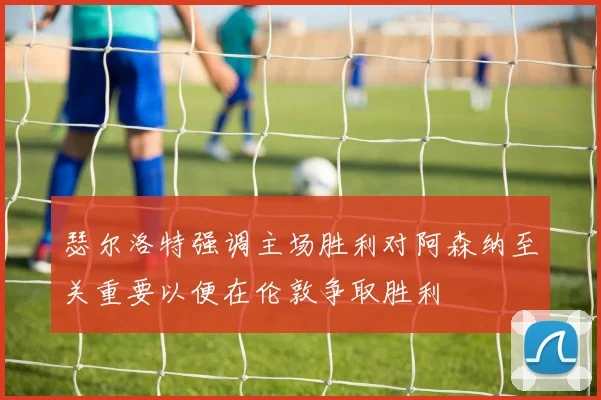 瑟尔洛特强调主场胜利对阿森纳至关重要以便在伦敦争取胜利
