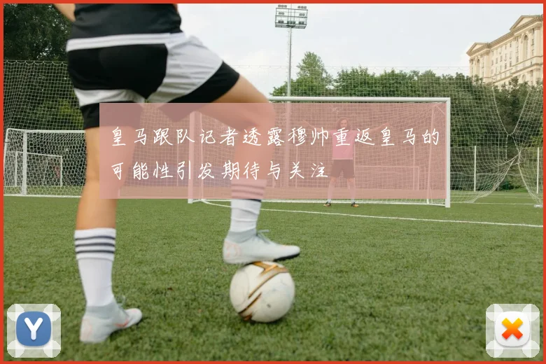 皇马跟队记者透露穆帅重返皇马的可能性引发期待与关注