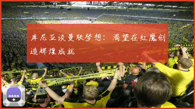 库尼亚谈曼联梦想：渴望在红魔创造辉煌成就