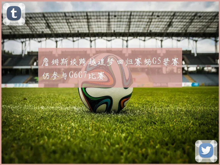 詹姆斯谈跨越追梦回归赛场G5禁赛仍参与G6G7比赛