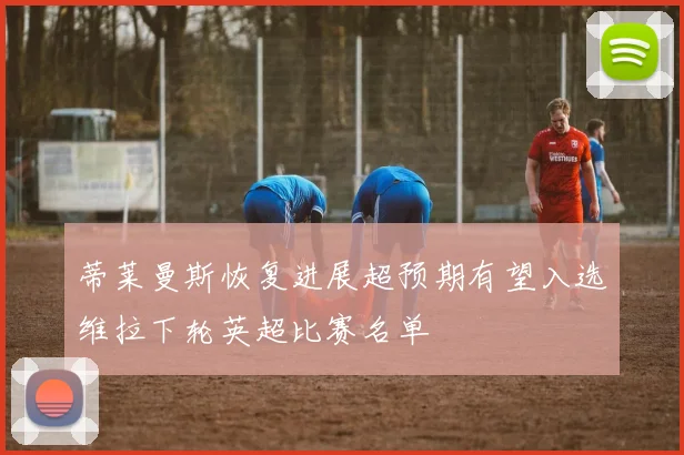 蒂莱曼斯恢复进展超预期有望入选维拉下轮英超比赛名单