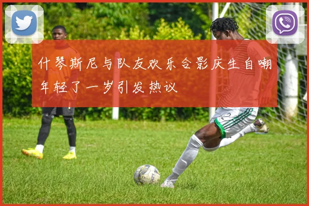 什琴斯尼与队友欢乐合影庆生自嘲年轻了一岁引发热议