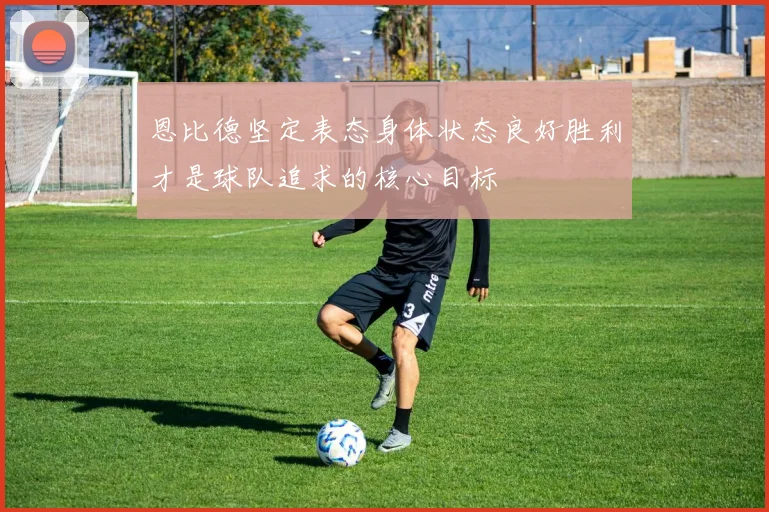 恩比德坚定表态身体状态良好胜利才是球队追求的核心目标