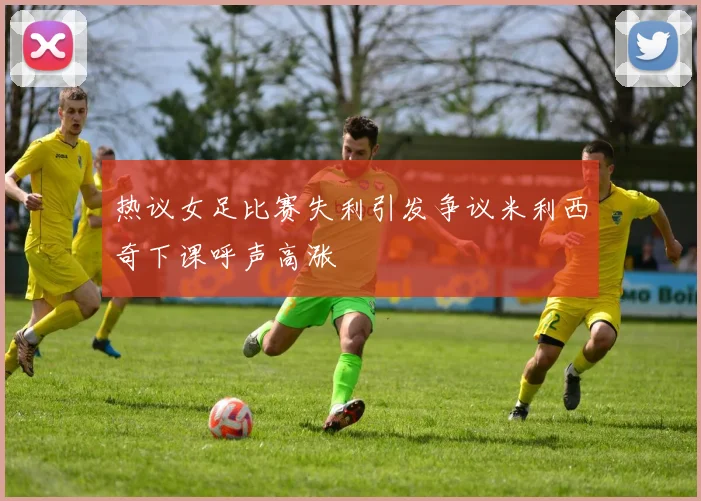 热议女足比赛失利引发争议米利西奇下课呼声高涨