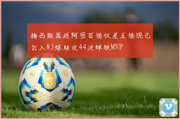 梅西距离迈阿密百场仅差五场现已打入83球助攻44次蝉联MVP